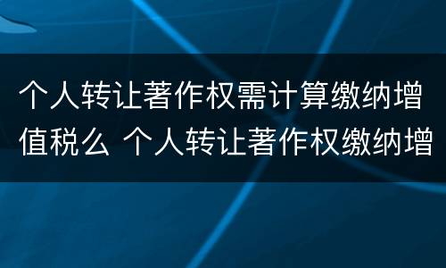 个人转让著作权需计算缴纳增值税么 个人转让著作权缴纳增值税吗