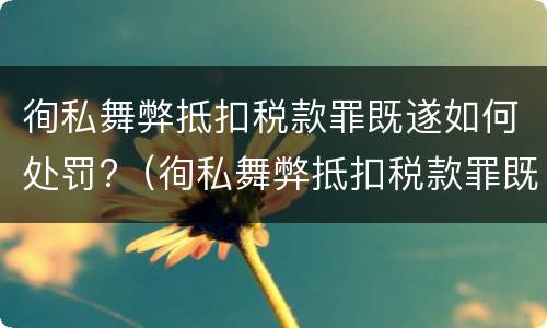 徇私舞弊抵扣税款罪既遂如何处罚?（徇私舞弊抵扣税款罪既遂如何处罚案例）