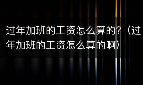 过年加班的工资怎么算的?（过年加班的工资怎么算的啊）