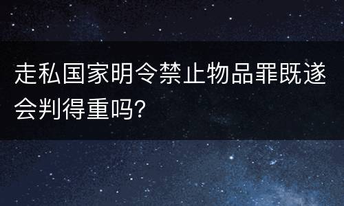 走私国家明令禁止物品罪既遂会判得重吗？