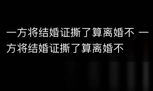 一方将结婚证撕了算离婚不 一方将结婚证撕了算离婚不