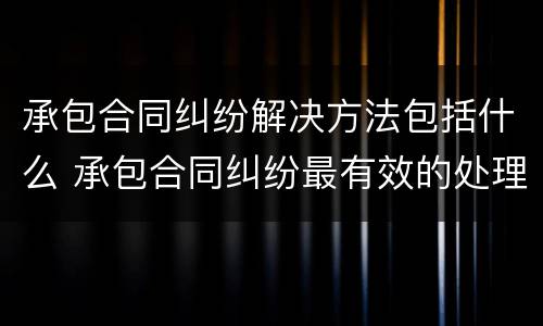 承包合同纠纷解决方法包括什么 承包合同纠纷最有效的处理