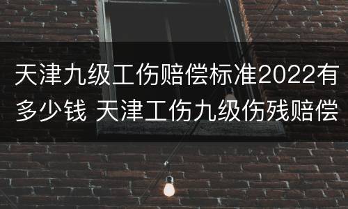 天津九级工伤赔偿标准2022有多少钱 天津工伤九级伤残赔偿标准2021