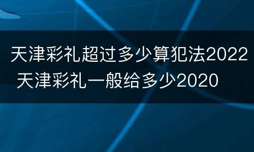 天津彩礼超过多少算犯法2022 天津彩礼一般给多少2020