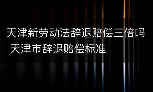 天津新劳动法辞退赔偿三倍吗 天津市辞退赔偿标准