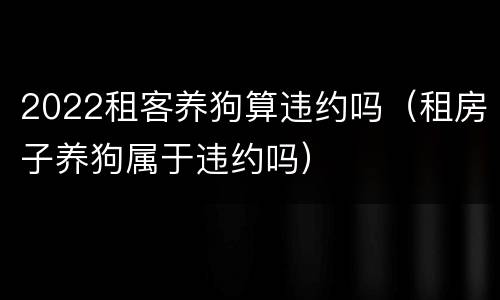 2022租客养狗算违约吗（租房子养狗属于违约吗）