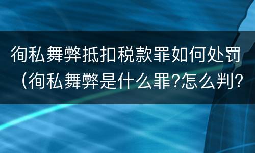 徇私舞弊抵扣税款罪如何处罚（徇私舞弊是什么罪?怎么判?）