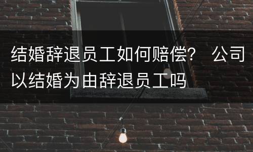 结婚辞退员工如何赔偿？ 公司以结婚为由辞退员工吗