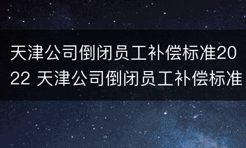 天津公司倒闭员工补偿标准2022 天津公司倒闭员工补偿标准2022年
