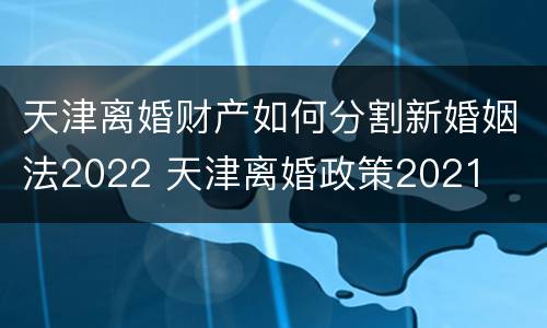 天津离婚财产如何分割新婚姻法2022 天津离婚政策2021