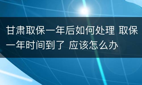 甘肃取保一年后如何处理 取保一年时间到了 应该怎么办