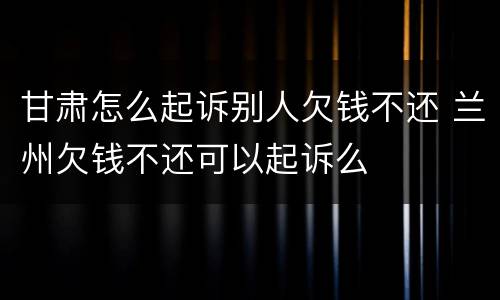 甘肃怎么起诉别人欠钱不还 兰州欠钱不还可以起诉么