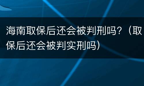 海南取保后还会被判刑吗?（取保后还会被判实刑吗）