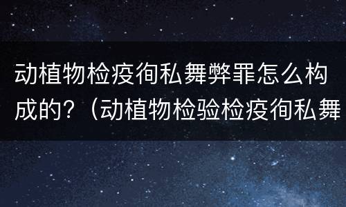 动植物检疫徇私舞弊罪怎么构成的?（动植物检验检疫徇私舞弊罪）