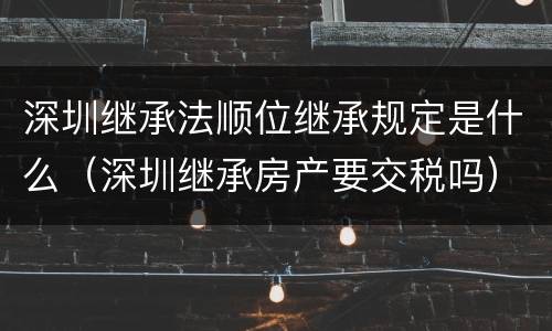 深圳继承法顺位继承规定是什么（深圳继承房产要交税吗）