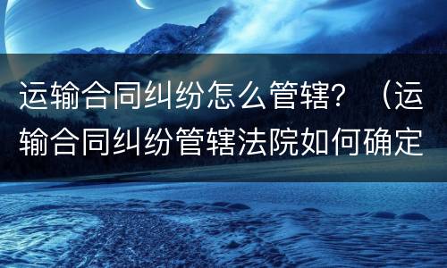 运输合同纠纷怎么管辖？（运输合同纠纷管辖法院如何确定?）