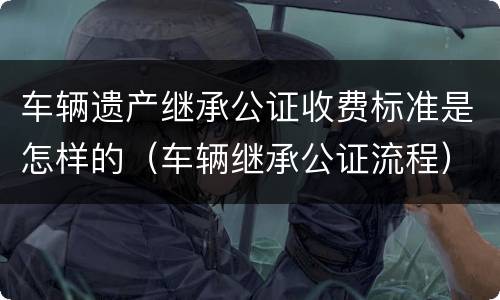 车辆遗产继承公证收费标准是怎样的（车辆继承公证流程）