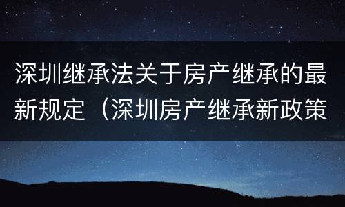 深圳继承法关于房产继承的最新规定（深圳房产继承新政策）