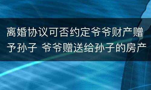 离婚协议可否约定爷爷财产赠予孙子 爷爷赠送给孙子的房产,离婚后归谁