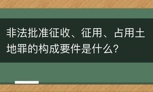 非法批准征收、征用、占用土地罪的构成要件是什么？