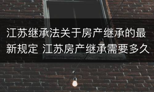 江苏继承法关于房产继承的最新规定 江苏房产继承需要多久