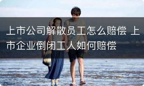 上市公司解散员工怎么赔偿 上市企业倒闭工人如何赔偿