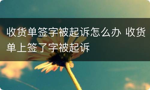 收货单签字被起诉怎么办 收货单上签了字被起诉