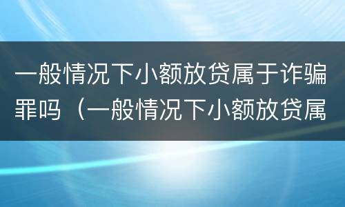 一般情况下小额放贷属于诈骗罪吗（一般情况下小额放贷属于诈骗罪吗）