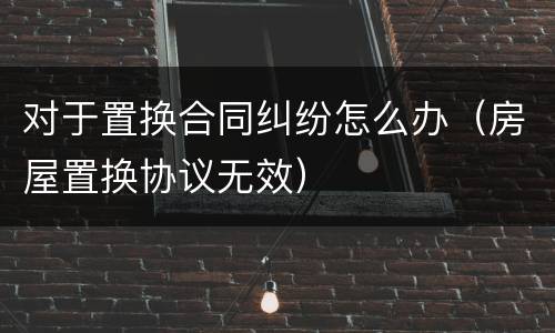 对于置换合同纠纷怎么办（房屋置换协议无效）