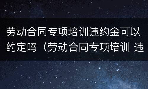 劳动合同专项培训违约金可以约定吗（劳动合同专项培训 违约金）