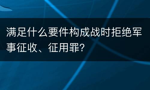 满足什么要件构成战时拒绝军事征收、征用罪？