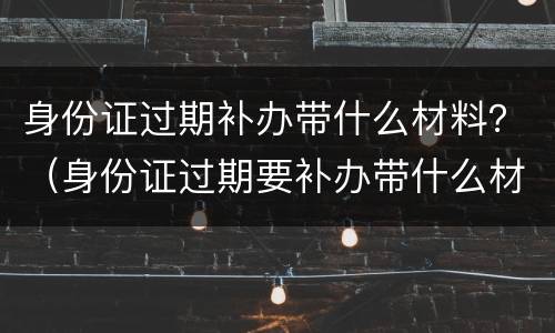 身份证过期补办带什么材料？（身份证过期要补办带什么材料）