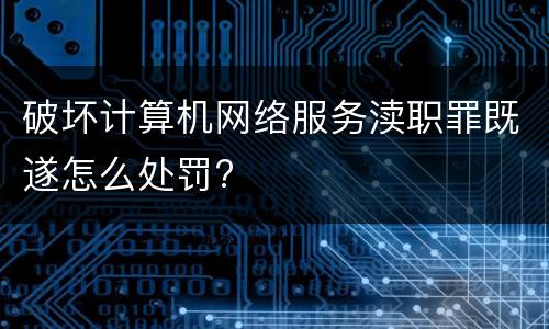 破坏计算机网络服务渎职罪既遂怎么处罚?