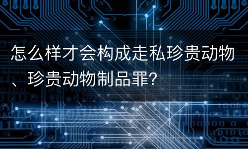 怎么样才会构成走私珍贵动物、珍贵动物制品罪？