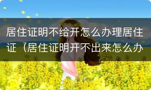 居住证明不给开怎么办理居住证（居住证明开不出来怎么办）