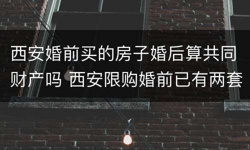 西安婚前买的房子婚后算共同财产吗 西安限购婚前已有两套房,婚后再买