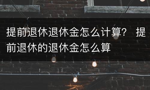 提前退休退休金怎么计算？ 提前退休的退休金怎么算