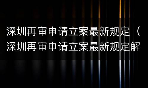 深圳再审申请立案最新规定（深圳再审申请立案最新规定解读）