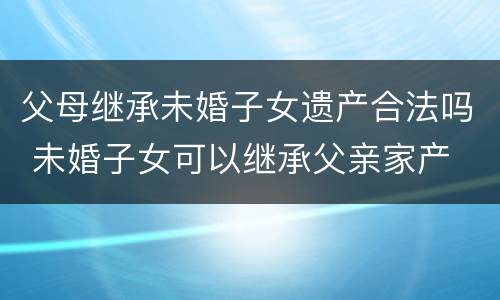 父母继承未婚子女遗产合法吗 未婚子女可以继承父亲家产