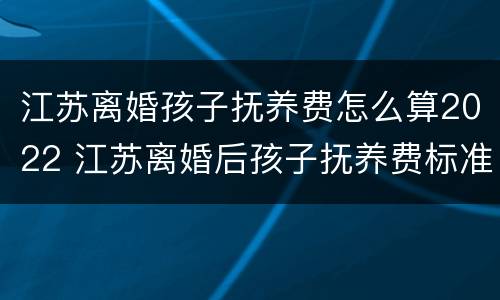 江苏离婚孩子抚养费怎么算2022 江苏离婚后孩子抚养费标准2021年