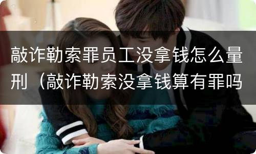 敲诈勒索罪员工没拿钱怎么量刑（敲诈勒索没拿钱算有罪吗）