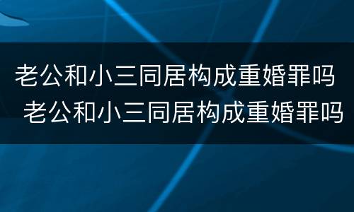 老公和小三同居构成重婚罪吗 老公和小三同居构成重婚罪吗判多少年