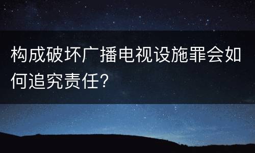 构成破坏广播电视设施罪会如何追究责任?