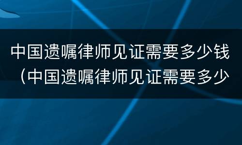 中国遗嘱律师见证需要多少钱（中国遗嘱律师见证需要多少钱费用）