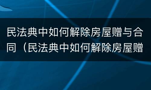 民法典中如何解除房屋赠与合同（民法典中如何解除房屋赠与合同的规定）