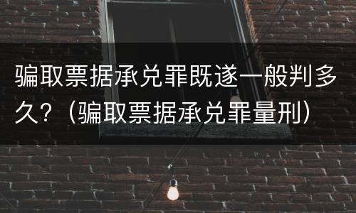 骗取票据承兑罪既遂一般判多久?（骗取票据承兑罪量刑）