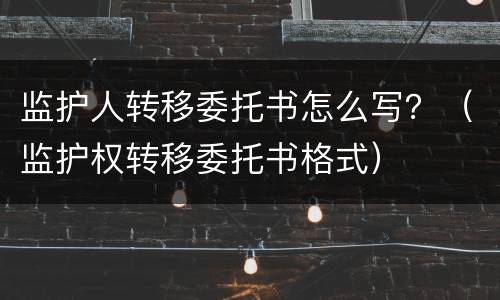 监护人转移委托书怎么写？（监护权转移委托书格式）