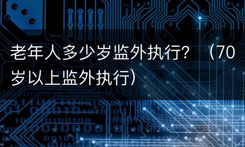 老年人多少岁监外执行？（70岁以上监外执行）