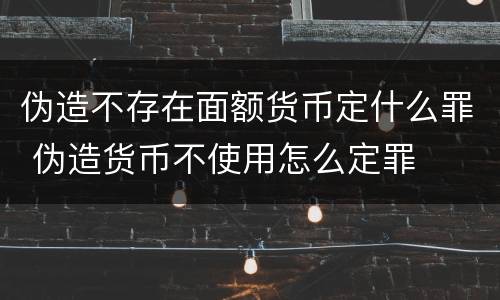 伪造不存在面额货币定什么罪 伪造货币不使用怎么定罪