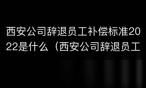 西安公司辞退员工补偿标准2022是什么（西安公司辞退员工补偿标准2022是什么意思）